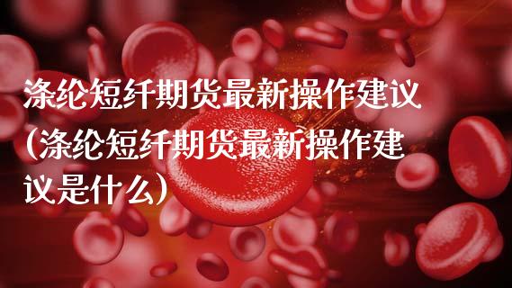 涤纶短纤期货最新操作建议(涤纶短纤期货最新操作建议是什么)