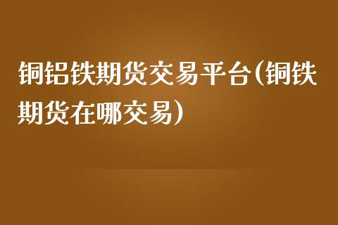 铜铝铁期货交易平台(铜铁期货在哪交易)