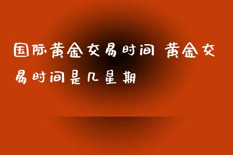 国际黄金交易时间 黄金交易时间是几星期