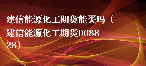 建信能源化工期货能买吗（建信能源化工期货008828）