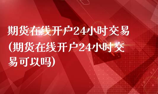 期货在线开户24小时交易(期货在线开户24小时交易可以吗)