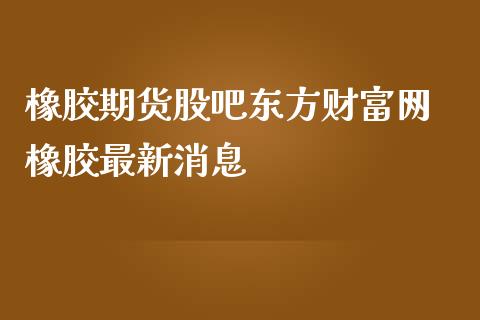 橡胶期货股吧东方财富网 橡胶最新消息