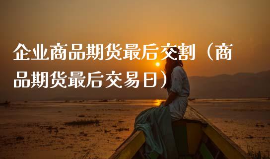 企业商品期货最后交割（商品期货最后交易日）