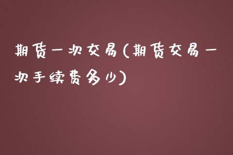 期货一次交易(期货交易一次手续费多少)