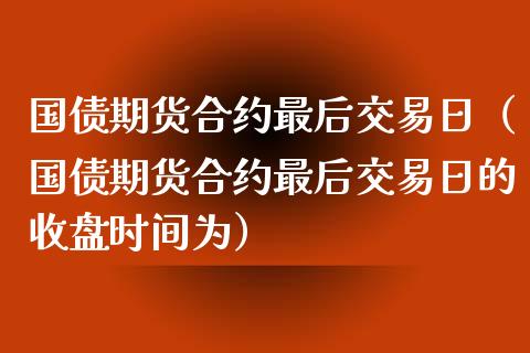 国债期货合约最后交易日（国债期货合约最后交易日的收盘时间为）