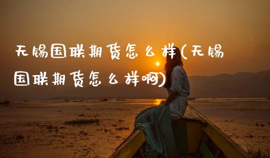 无锡国联期货怎么样(无锡国联期货怎么样啊)
