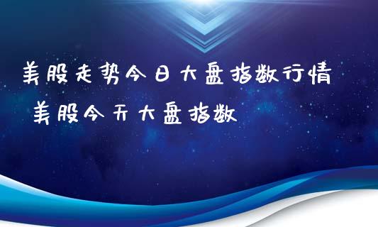 美股走势今日大盘指数行情 美股今天大盘指数