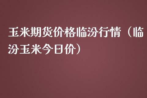 玉米期货价格临汾行情（临汾玉米今日价）