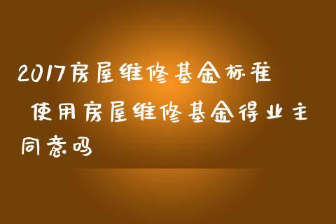 2017房屋维修基金标准 使用房屋维修基金得业主同意吗
