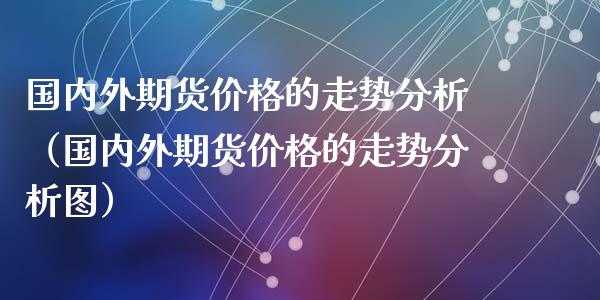 国内外期货价格的走势分析（国内外期货价格的走势分析图）