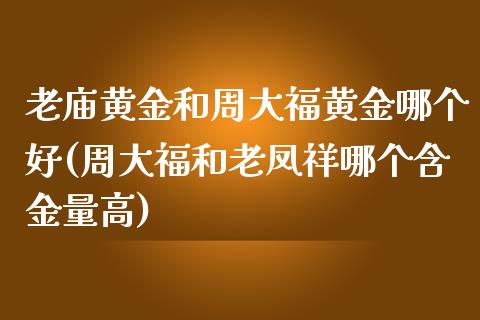 老庙黄金和周大福黄金哪个好(周大福和老凤祥哪个含金量高)