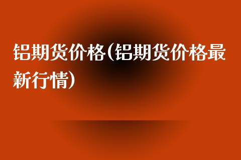 铝期货价格(铝期货价格最新行情)