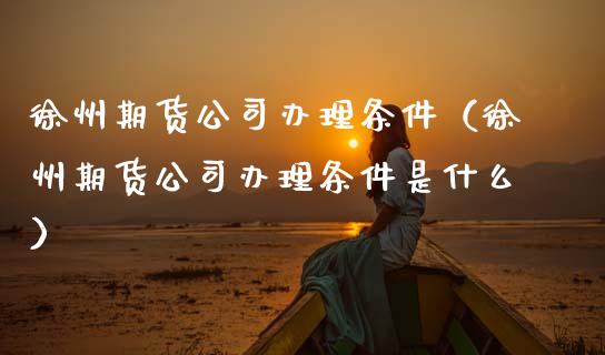 徐州期货公司办理条件（徐州期货公司办理条件是什么）