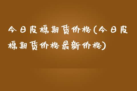 今日皮棉期货价格(今日皮棉期货价格最新价格)