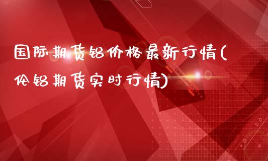 国际期货铝价格最新行情(伦铝期货实时行情)