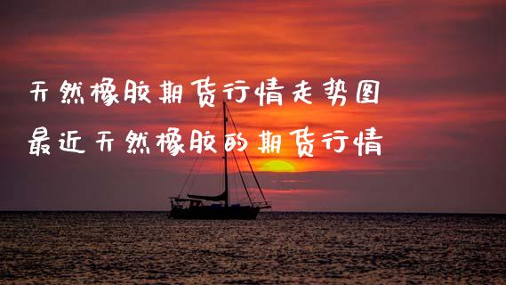 天然橡胶期货行情走势图 最近天然橡胶的期货行情