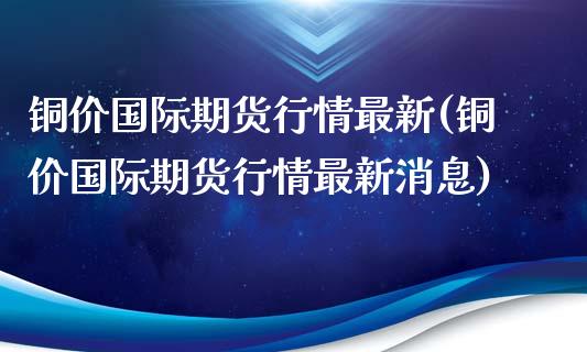 铜价国际期货行情最新(铜价国际期货行情最新消息)