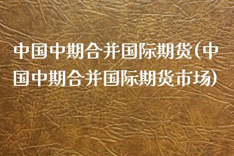中国中期合并国际期货(中国中期合并国际期货市场)