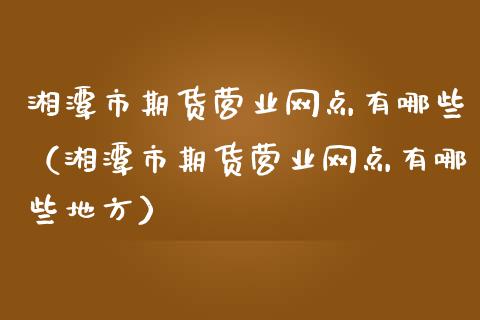 湘潭市期货营业网点有哪些（湘潭市期货营业网点有哪些地方）