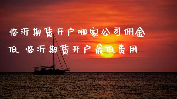 临沂期货开户哪家公司佣金低 临沂期货开户最低费用