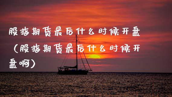股指期货最后什么时候开盘（股指期货最后什么时候开盘啊）