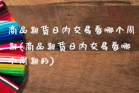 商品期货日内交易看哪个周期(商品期货日内交易看哪个周期的)