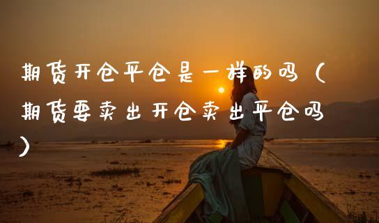 期货开仓平仓是一样的吗（期货要卖出开仓卖出平仓吗）