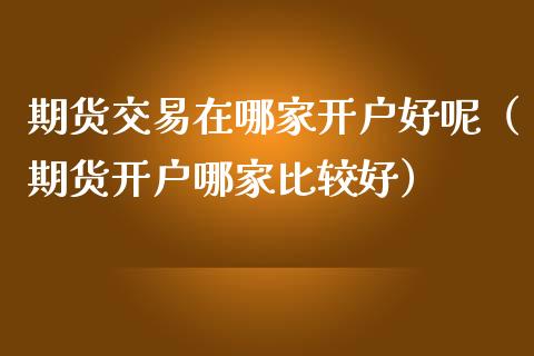 期货交易在哪家开户好呢（期货开户哪家比较好）