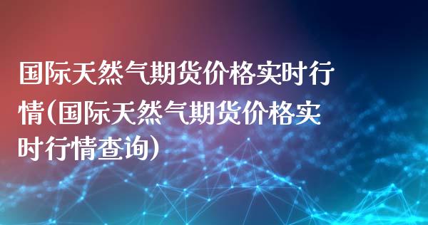 国际天然气期货价格实时行情(国际天然气期货价格实时行情查询)