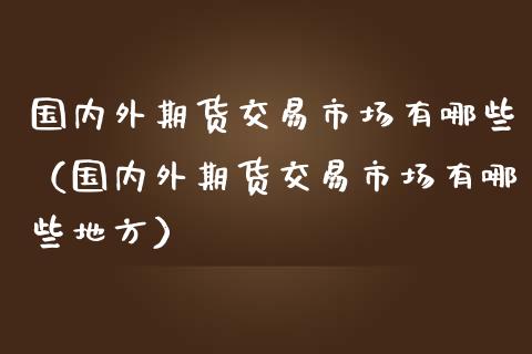 国内外期货交易市场有哪些（国内外期货交易市场有哪些地方）