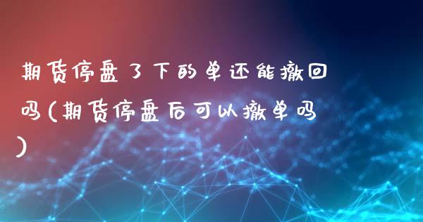 期货停盘了下的单还能撤回吗(期货停盘后可以撤单吗)