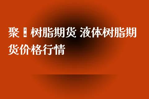 聚酯树脂期货 液体树脂期货价格行情