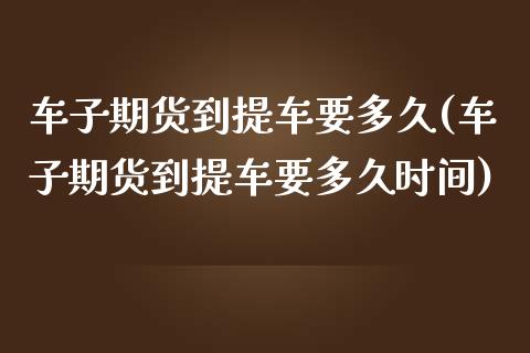 车子期货到提车要多久(车子期货到提车要多久时间)