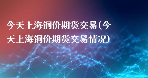 今天上海铜价期货交易(今天上海铜价期货交易情况)