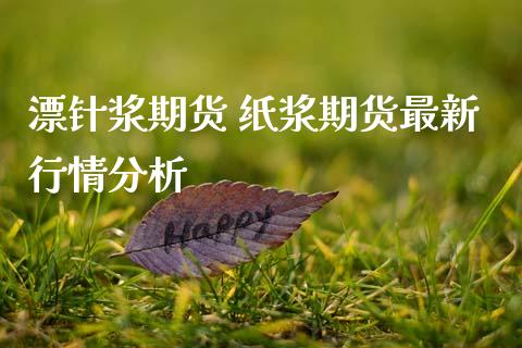漂针浆期货 纸浆期货最新行情分析