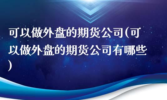 可以做外盘的期货公司(可以做外盘的期货公司有哪些)
