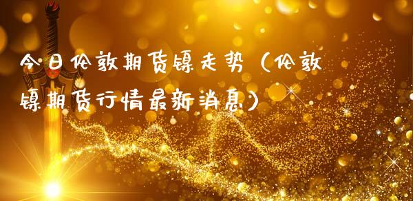 今日伦敦期货镍走势（伦敦镍期货行情最新消息）