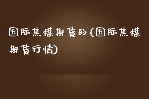 国际焦煤期货的(国际焦煤期货行情)