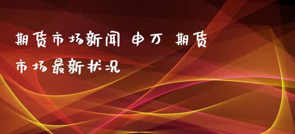 期货市场新闻 申万 期货市场最新状况
