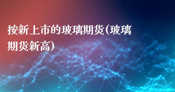 按新上市的玻璃期货(玻璃期货新高)