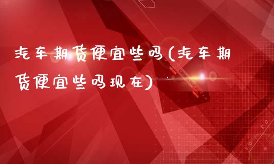 汽车期货便宜些吗(汽车期货便宜些吗现在)