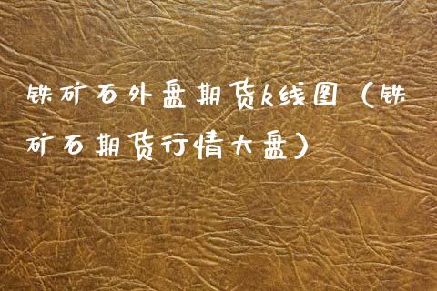 铁矿石外盘期货k线图（铁矿石期货行情大盘）