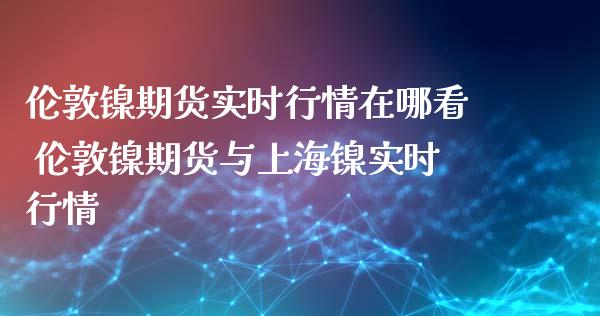 伦敦镍期货实时行情在哪看 伦敦镍期货与上海镍实时行情