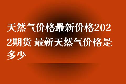 天然气价格最新价格2022期货 最新天然气价格是多少