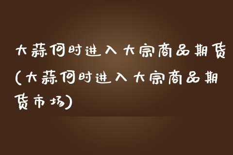 大蒜何时进入大宗商品期货(大蒜何时进入大宗商品期货市场)