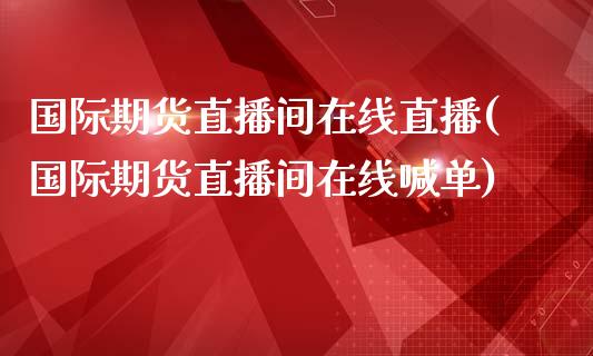 国际期货直播间在线直播(国际期货直播间在线喊单)