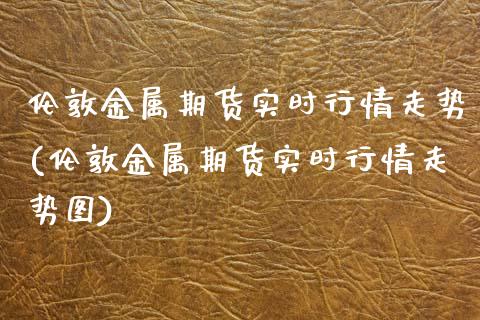 伦敦金属期货实时行情走势(伦敦金属期货实时行情走势图)