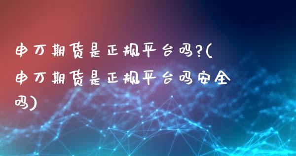 申万期货是正规平台吗?(申万期货是正规平台吗安全吗)