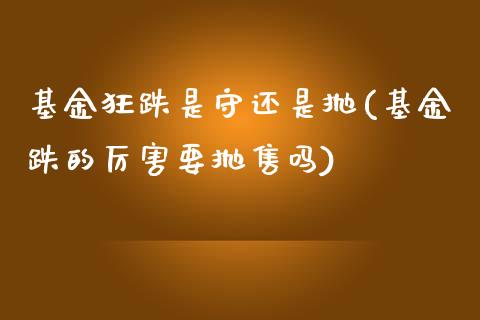 基金狂跌是守还是抛(基金跌的厉害要抛售吗)