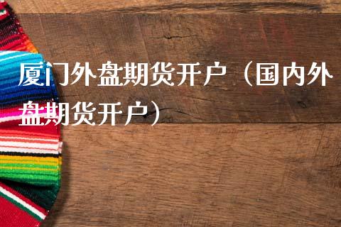 厦门外盘期货开户（国内外盘期货开户）